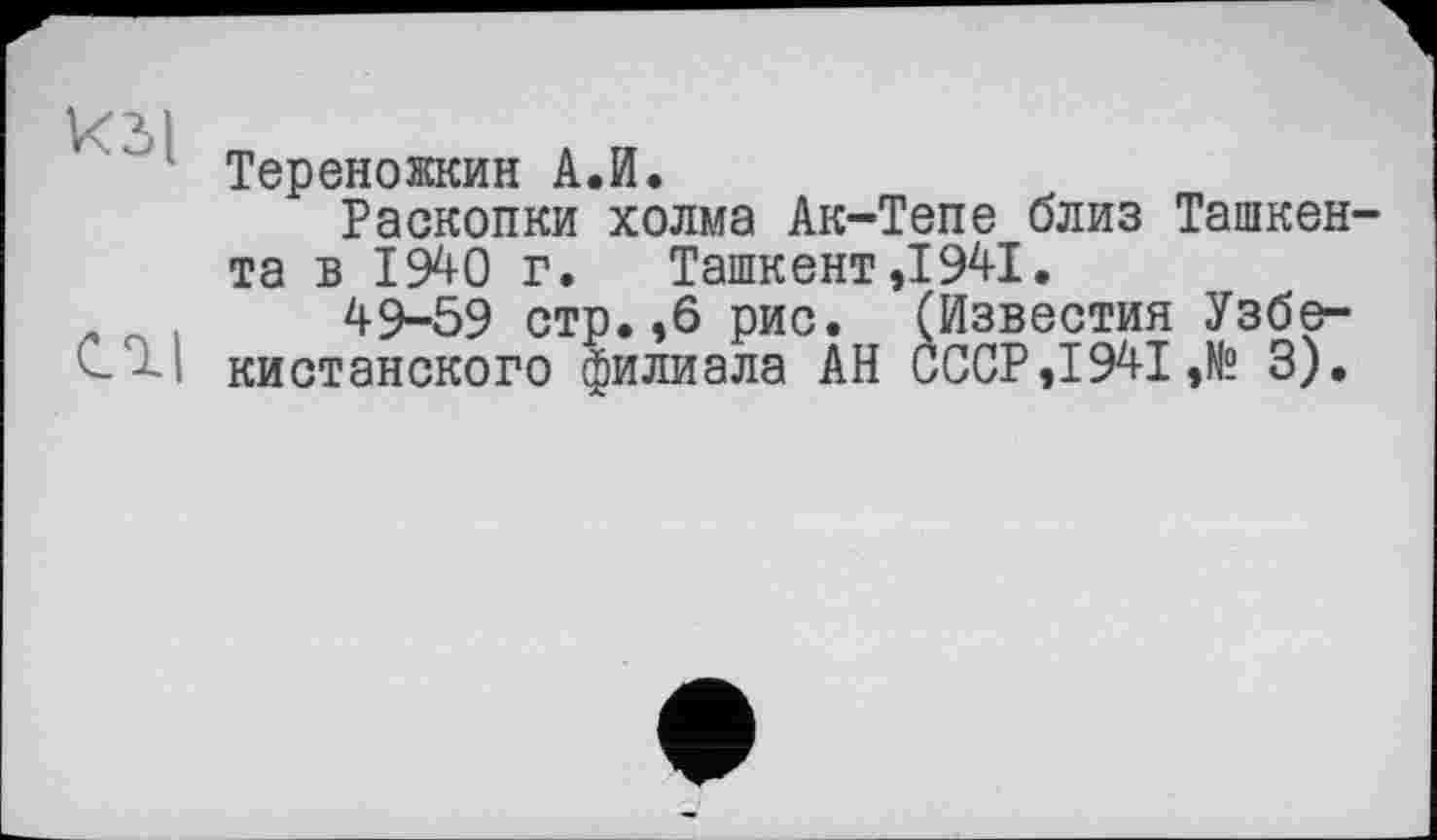 ﻿кзі m
Тереножкин А.И.
Раскопки холма Ак-Тепе близ Ташкента в 1940 г. Ташкент,1941.
- .	49-59 стр.,6 рис. (Известия Узбе-
кистанского филиала АН СССР, 1941 ,№ 3).